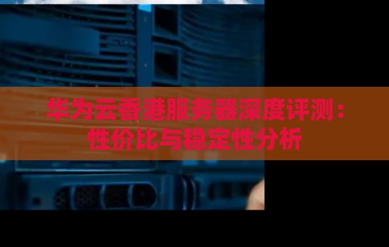 华为云香港服务器深度评测:性价比与稳定性分析 华为云香港服务器深度评测:性价比与稳定性分析