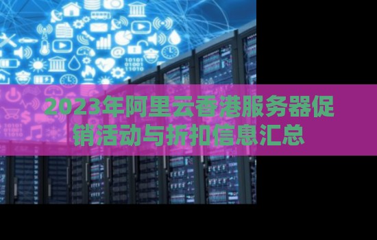 2023年阿里云香港服务器促销活动与折扣信息汇总 2023年阿里云香港服务器促销活动与折扣信息汇总