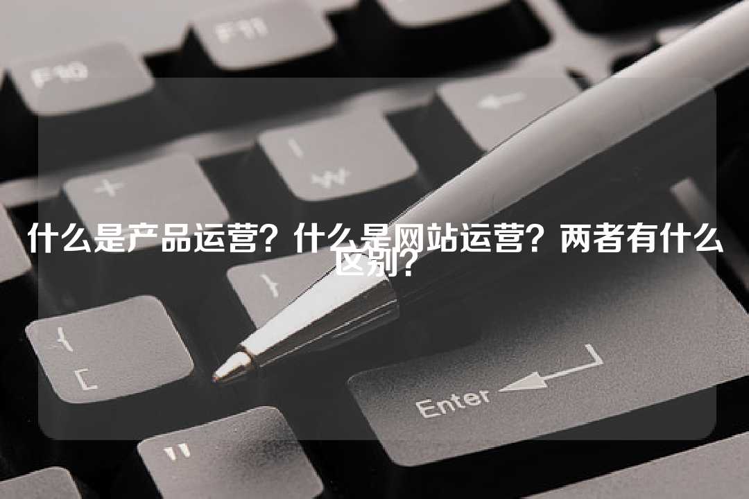 什么是产品运营?什么是网站运营?两者有什么区别?